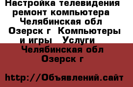 Настройка телевидения, ремонт компьютера - Челябинская обл., Озерск г. Компьютеры и игры » Услуги   . Челябинская обл.,Озерск г.